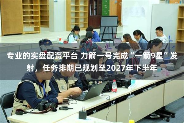 专业的实盘配资平台 力箭一号完成“一箭9星”发射,任务排期已规划至2027年下半年
