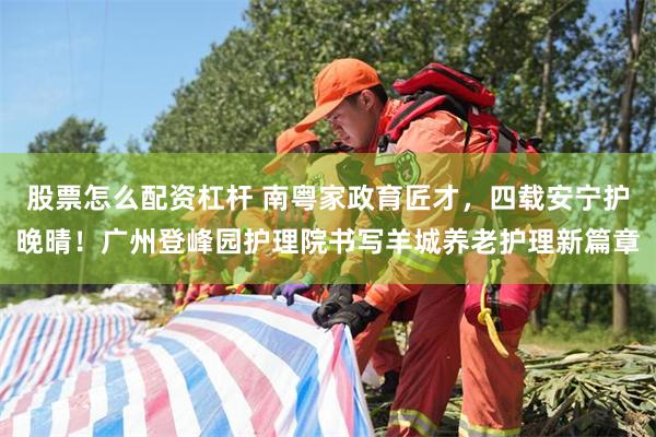 股票怎么配资杠杆 南粤家政育匠才，四载安宁护晚晴！广州登峰园护理院书写羊城养老护理新篇章