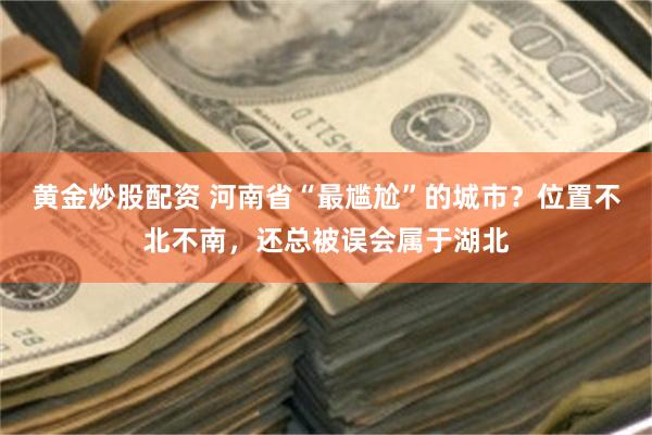 黄金炒股配资 河南省“最尴尬”的城市？位置不北不南，还总被误会属于湖北