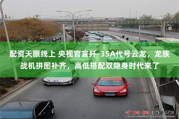 配资天眼线上 央视官宣歼-35A代号云龙，龙族战机拼图补齐，高低搭配双隐身时代来了