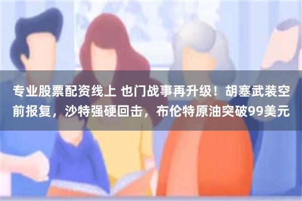 专业股票配资线上 也门战事再升级!胡塞武装空前报复,沙特强硬回击,布伦特原油突破99美元