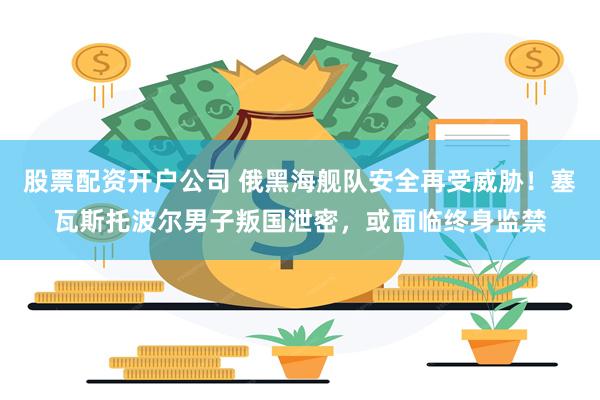 股票配资开户公司 俄黑海舰队安全再受威胁!塞瓦斯托波尔男子叛国泄密,或面临终身监禁
