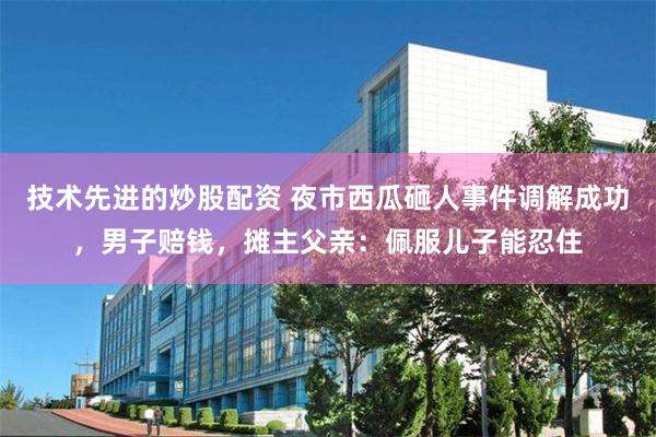 技术先进的炒股配资 夜市西瓜砸人事件调解成功，男子赔钱，摊主父亲：佩服儿子能忍住