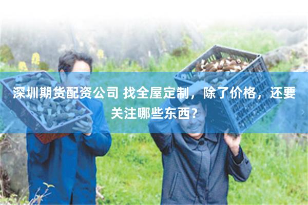 深圳期货配资公司 找全屋定制，除了价格，还要关注哪些东西？
