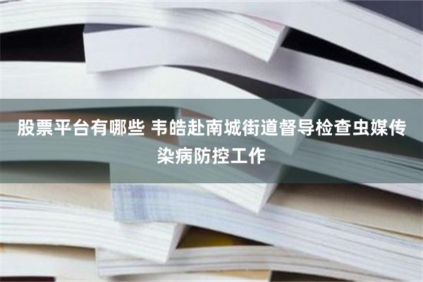 股票平台有哪些 韦皓赴南城街道督导检查虫媒传染病防控工作