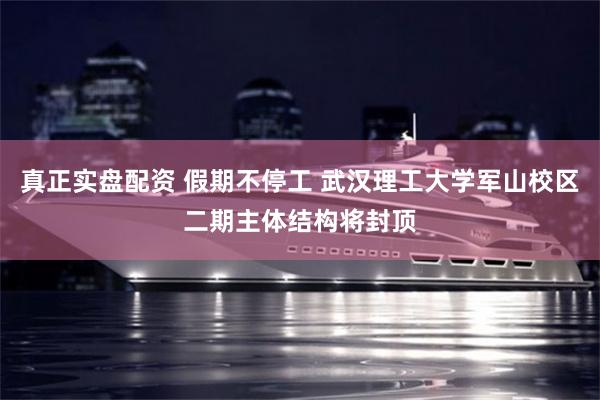 真正实盘配资 假期不停工 武汉理工大学军山校区二期主体结构将封顶