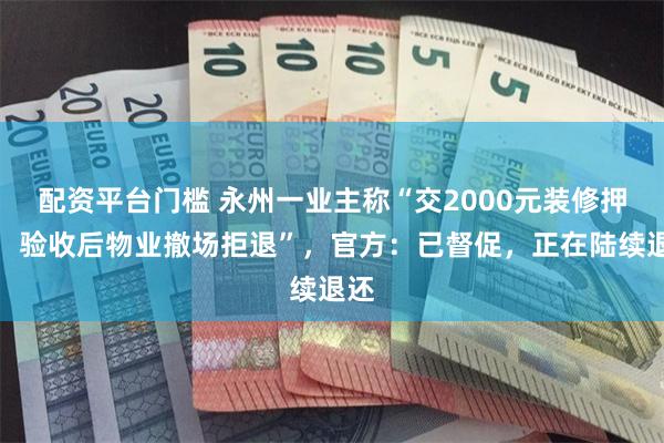配资平台门槛 永州一业主称“交2000元装修押金，验收后物业撤场拒退”，官方：已督促，正在陆续退还