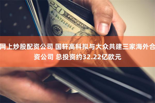 网上炒股配资公司 国轩高科拟与大众共建三家海外合资公司 总投资约32.22亿欧元