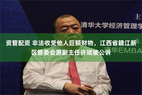 资管配资 非法收受他人巨额财物，江西省赣江新区管委会原副主任许斌被公诉