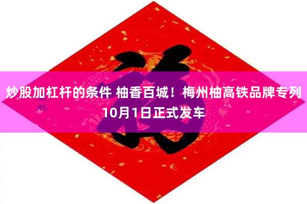 炒股加杠杆的条件 柚香百城！梅州柚高铁品牌专列10月1日正式发车