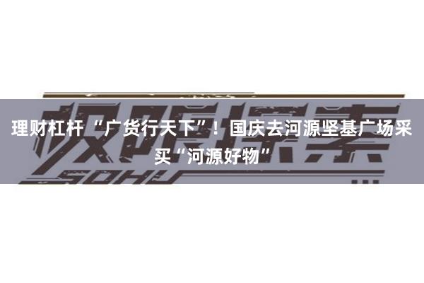 理财杠杆 “广货行天下”！国庆去河源坚基广场采买“河源好物”