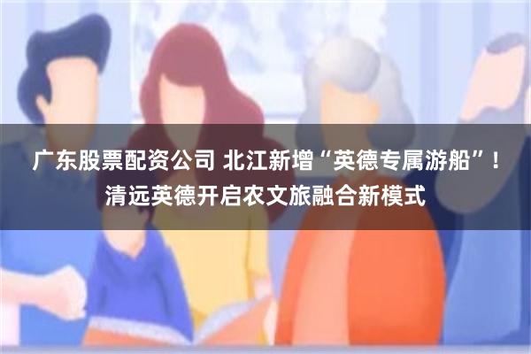 广东股票配资公司 北江新增“英德专属游船”！清远英德开启农文旅融合新模式