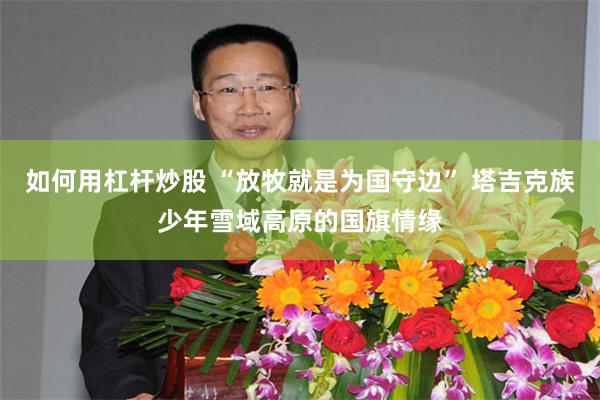 如何用杠杆炒股 “放牧就是为国守边” 塔吉克族少年雪域高原的国旗情缘