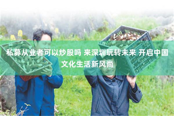 私募从业者可以炒股吗 来深圳玩转未来 开启中国文化生活新风尚
