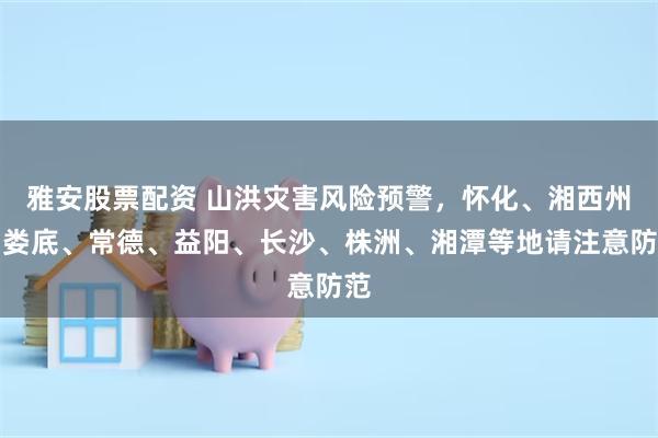 雅安股票配资 山洪灾害风险预警，怀化、湘西州、娄底、常德、益阳、长沙、株洲、湘潭等地请注意防范