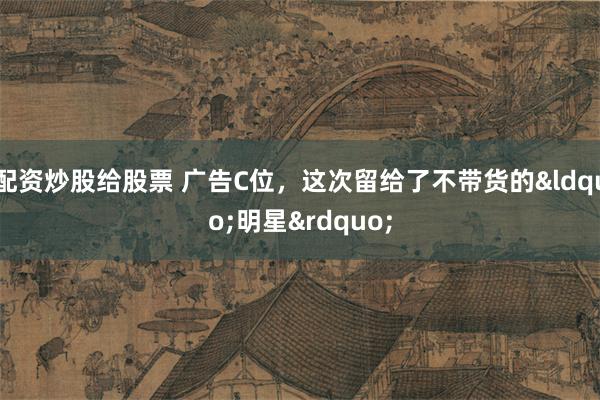 配资炒股给股票 广告C位，这次留给了不带货的&ldquo;明星&rdquo;