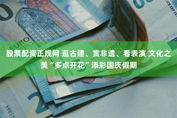 股票配资正规网 逛古建、赏非遗、看表演 文化之美“多点开花”添彩国庆假期