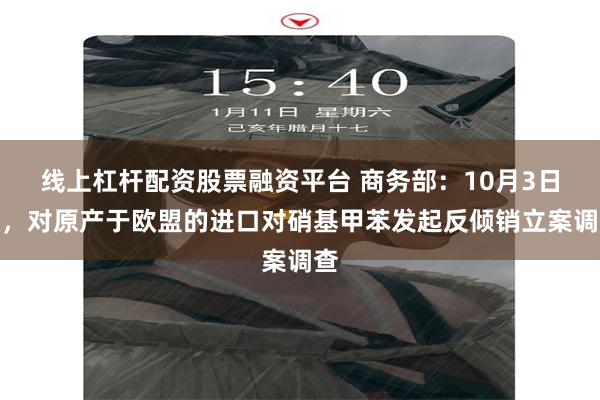 线上杠杆配资股票融资平台 商务部：10月3日起，对原产于欧盟的进口对硝基甲苯发起反倾销立案调查