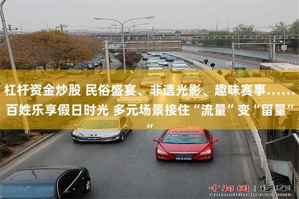 杠杆资金炒股 民俗盛宴、非遗光影、趣味赛事……百姓乐享假日时光 多元场景接住“流量”变“留量”