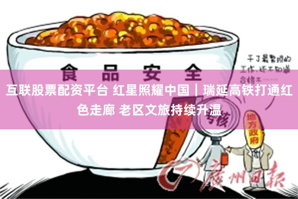 互联股票配资平台 红星照耀中国｜瑞延高铁打通红色走廊 老区文旅持续升温