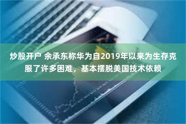 炒股开户 余承东称华为自2019年以来为生存克服了许多困难，基本摆脱美国技术依赖
