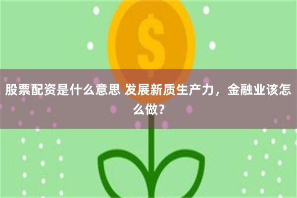 股票配资是什么意思 发展新质生产力，金融业该怎么做？
