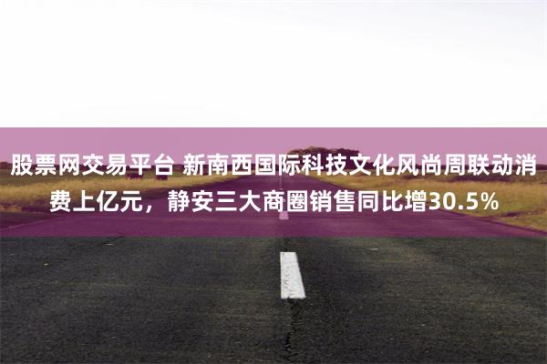 股票网交易平台 新南西国际科技文化风尚周联动消费上亿元,静安三大商圈销售同比增30.5%