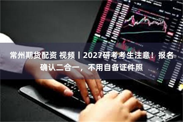 常州期货配资 视频丨2027研考考生注意！报名确认二合一，不用自备证件照