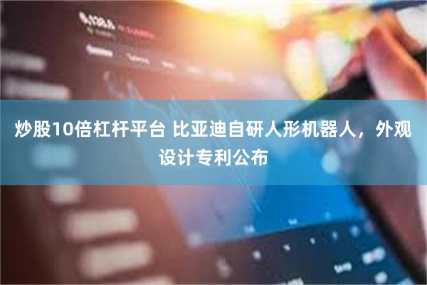炒股10倍杠杆平台 比亚迪自研人形机器人，外观设计专利公布