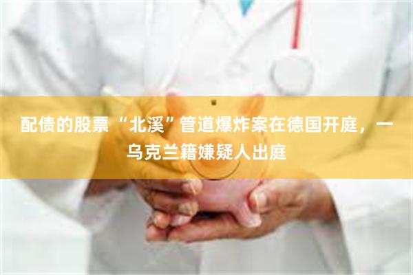 配债的股票 “北溪”管道爆炸案在德国开庭,一乌克兰籍嫌疑人出庭